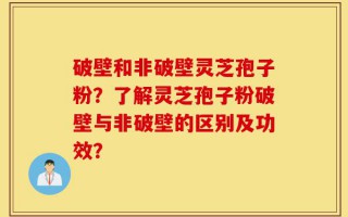 破壁和非破壁灵芝孢子粉？了解灵芝孢子粉破壁与非破壁的区别及功效？