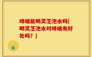 哮喘能喝灵芝泡水吗(喝灵芝泡水对哮喘有好处吗？)