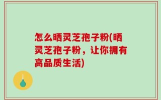 怎么晒灵芝孢子粉(晒灵芝孢子粉，让你拥有高品质生活)