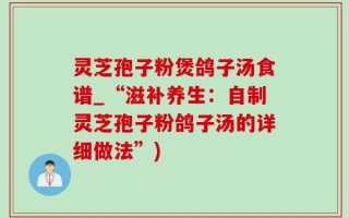 灵芝孢子粉煲鸽子汤食谱_“滋补养生：自制灵芝孢子粉鸽子汤的详细做法”)