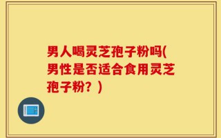 男人喝灵芝孢子粉吗(男性是否适合食用灵芝孢子粉？)