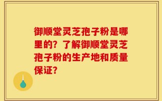 御顺堂灵芝孢子粉是哪里的？了解御顺堂灵芝孢子粉的生产地和质量保证？