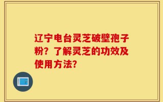 辽宁电台灵芝破壁孢子粉？了解灵芝的功效及使用方法？