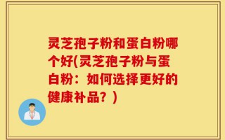 灵芝孢子粉和蛋白粉哪个好(灵芝孢子粉与蛋白粉：如何选择更好的健康补品？)