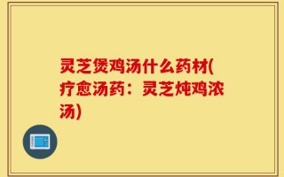 灵芝煲鸡汤什么药材(疗愈汤药：灵芝炖鸡浓汤)