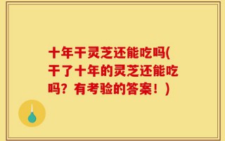 十年干灵芝还能吃吗(干了十年的灵芝还能吃吗？有考验的答案！)