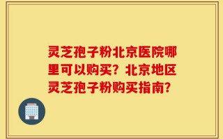 灵芝孢子粉北京医院哪里可以购买？北京地区灵芝孢子粉购买指南？