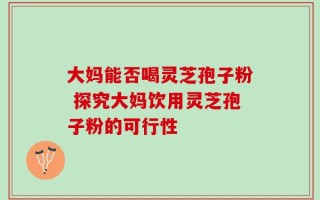 大妈能否喝灵芝孢子粉 探究大妈饮用灵芝孢子粉的可行性