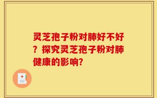 灵芝孢子粉对肺好不好？探究灵芝孢子粉对肺健康的影响？