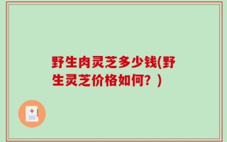 野生肉灵芝多少钱(野生灵芝价格如何？)