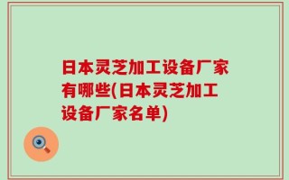 日本灵芝加工设备厂家有哪些(日本灵芝加工设备厂家名单)