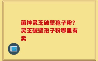 菌神灵芝破壁孢子粉？灵芝破壁孢子粉哪里有卖