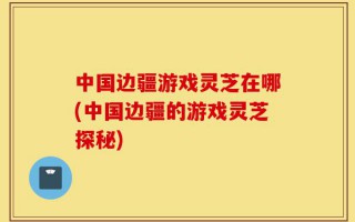 中国边疆游戏灵芝在哪(中国边疆的游戏灵芝探秘)