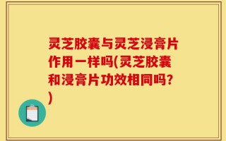 灵芝胶囊与灵芝浸膏片作用一样吗(灵芝胶囊和浸膏片功效相同吗？)