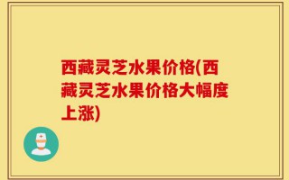 西藏灵芝水果价格(西藏灵芝水果价格大幅度上涨)