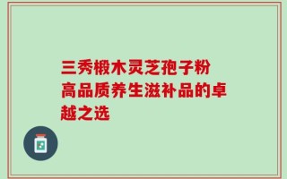 三秀椴木灵芝孢子粉 高品质养生滋补品的卓越之选