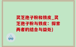 灵芝孢子粉和铁皮_灵芝孢子粉与铁皮：探索两者的结合与益处)