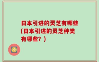 日本引进的灵芝有哪些(日本引进的灵芝种类有哪些？)