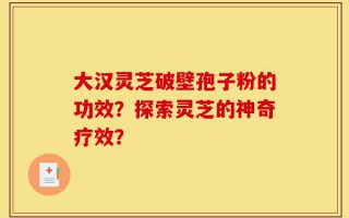 大汉灵芝破壁孢子粉的功效？探索灵芝的神奇疗效？