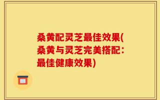 桑黄配灵芝最佳效果(桑黄与灵芝完美搭配：最佳健康效果)