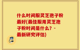 什么时间服灵芝孢子粉最好(最佳服用灵芝孢子粉时间是什么？- 最新研究评估)