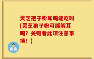 灵芝孢子粉耳鸣能吃吗(灵芝孢子粉可缓解耳鸣？关键看此项注意事项！)
