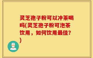 灵芝孢子粉可以冲茶喝吗(灵芝孢子粉可泡茶饮用，如何饮用最佳？)