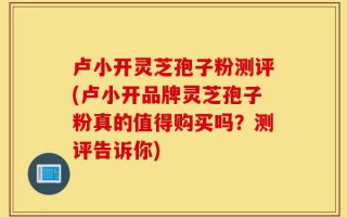 卢小开灵芝孢子粉测评(卢小开品牌灵芝孢子粉真的值得购买吗？测评告诉你)