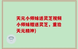 天元小师妹送灵芝视频小师妹赠送灵芝，重拾天元精神)