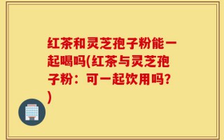 红茶和灵芝孢子粉能一起喝吗(红茶与灵芝孢子粉：可一起饮用吗？)