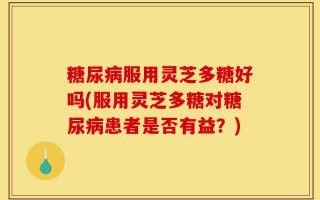 糖尿病服用灵芝多糖好吗(服用灵芝多糖对糖尿病患者是否有益？)