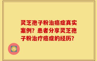 灵芝孢子粉治癌症真实案例？患者分享灵芝孢子粉治疗癌症的经历？