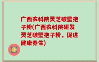 广西农科院灵芝破壁孢子粉(广西农科院研发灵芝破壁孢子粉，促进健康养生)
