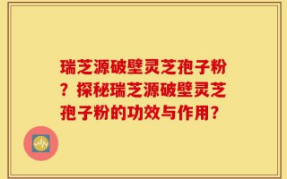 瑞芝源破壁灵芝孢子粉？探秘瑞芝源破壁灵芝孢子粉的功效与作用？