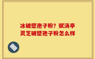 冰破壁孢子粉？赋汤亭灵芝破壁孢子粉怎么样