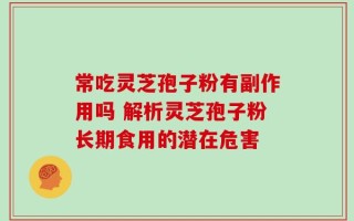 常吃灵芝孢子粉有副作用吗 解析灵芝孢子粉长期食用的潜在危害