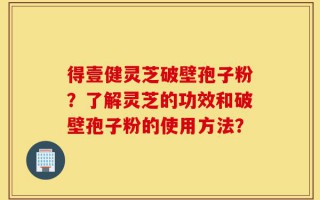 得壹健灵芝破壁孢子粉？了解灵芝的功效和破壁孢子粉的使用方法？