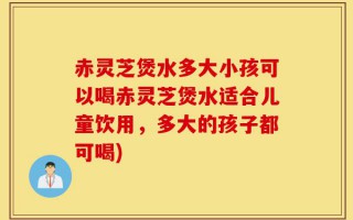 赤灵芝煲水多大小孩可以喝赤灵芝煲水适合儿童饮用，多大的孩子都可喝)