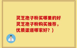 灵芝孢子粉买哪里的好灵芝孢子粉购买推荐，优质渠道哪家好？)