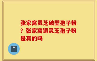 张家窝灵芝破壁孢子粉？张家窝镇灵芝孢子粉是真的吗