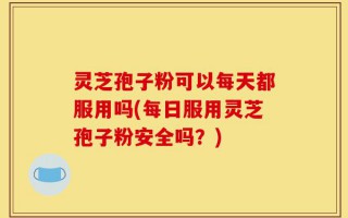 灵芝孢子粉可以每天都服用吗(每日服用灵芝孢子粉安全吗？)