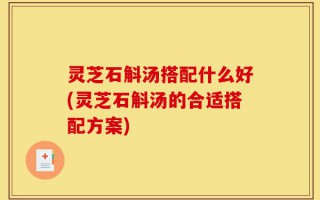灵芝石斛汤搭配什么好(灵芝石斛汤的合适搭配方案)