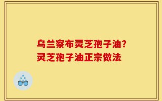 乌兰察布灵芝孢子油？灵芝孢子油正宗做法