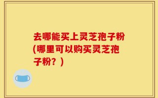 去哪能买上灵芝孢子粉(哪里可以购买灵芝孢子粉？)