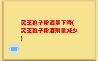 灵芝孢子粉酒量下降(灵芝孢子粉酒剂量减少)