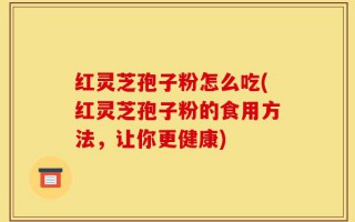 红灵芝孢子粉怎么吃(红灵芝孢子粉的食用方法，让你更健康)