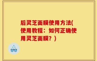 后灵芝面膜使用方法(使用教程：如何正确使用灵芝面膜？)