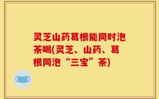 灵芝山药葛根能同时泡茶喝(灵芝、山药、葛根同泡“三宝”茶)