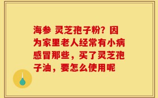 海参 灵芝孢子粉？因为家里老人经常有小病感冒那些，买了灵芝孢子油，要怎么使用呢