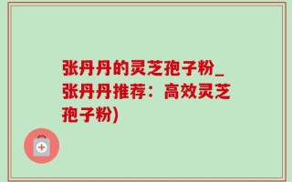 张丹丹的灵芝孢子粉_张丹丹推荐：高效灵芝孢子粉)